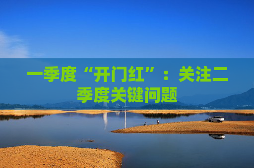 一季度“开门红”：关注二季度关键问题