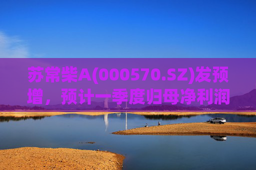 苏常柴A(000570.SZ)发预增，预计一季度归母净利润7000万元至8000万元，同比增长60.11%至82.98%