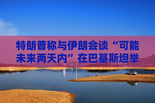 特朗普称与伊朗会谈“可能未来两天内”在巴基斯坦举行