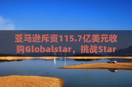亚马逊斥资115.7亿美元收购Globalstar，挑战Starlink