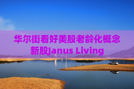 华尔街看好美股老龄化概念新股Janus Living