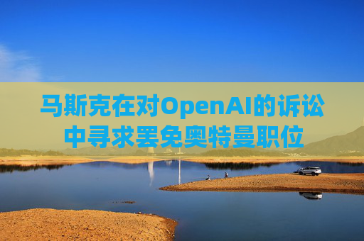 马斯克在对OpenAI的诉讼中寻求罢免奥特曼职位