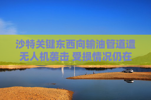 沙特关键东西向输油管道遭无人机袭击 受损情况仍在评估中