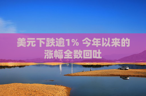 美元下跌逾1% 今年以来的涨幅全数回吐