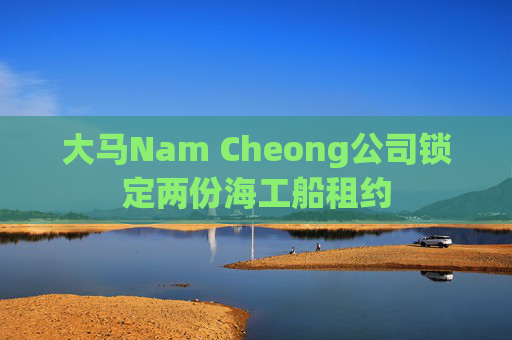 大马Nam Cheong公司锁定两份海工船租约