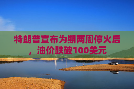 特朗普宣布为期两周停火后，油价跌破100美元