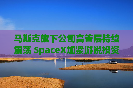 马斯克旗下公司高管层持续震荡 SpaceX加紧游说投资者