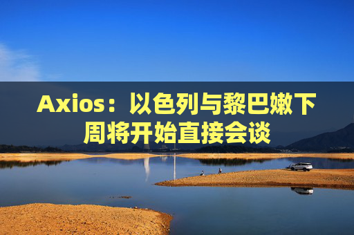 Axios：以色列与黎巴嫩下周将开始直接会谈
