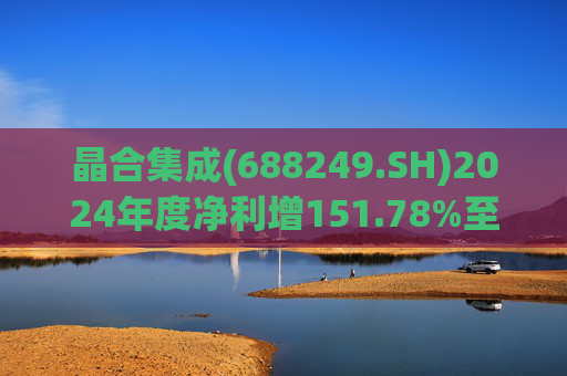 晶合集成(688249.SH)2024年度净利增151.78%至5.33亿元  拟10派1元