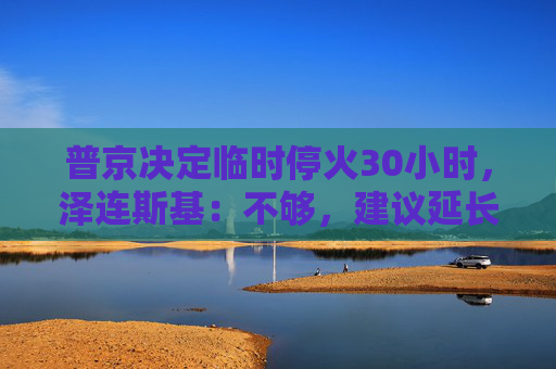 普京决定临时停火30小时，泽连斯基：不够，建议延长停火至30天