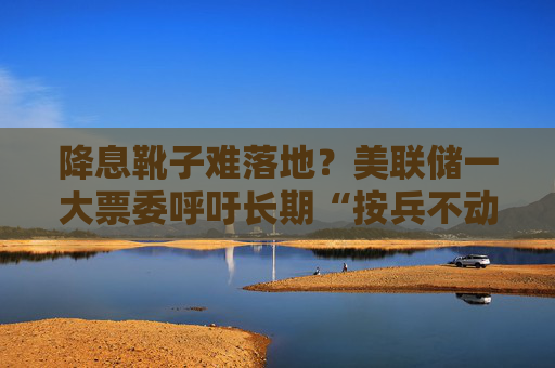 降息靴子难落地？美联储一大票委呼吁长期“按兵不动”