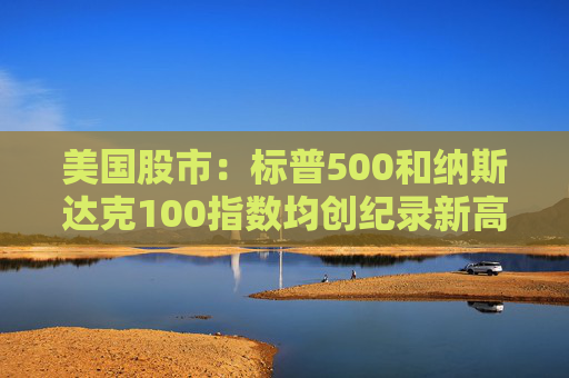 美国股市：标普500和纳斯达克100指数均创纪录新高 停火憧憬推升涨势