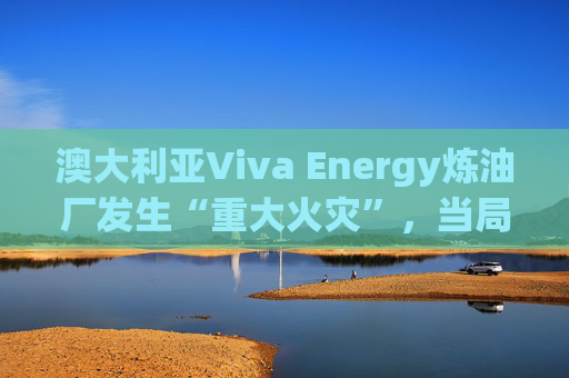 澳大利亚Viva Energy炼油厂发生“重大火灾”，当局确认火势尚未得到控制