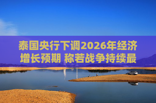 泰国央行下调2026年经济增长预期 称若战争持续最坏情况将没有下限