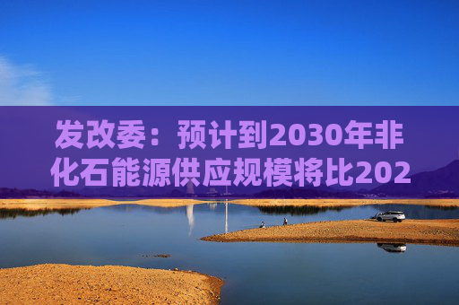 发改委：预计到2030年非化石能源供应规模将比2025年显著增长 2035年比2025年实现倍增