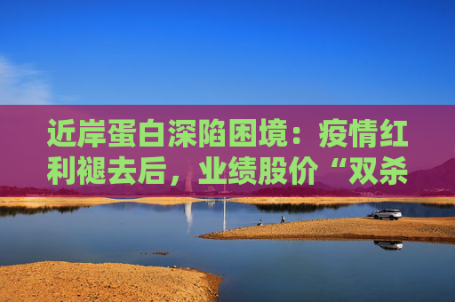 近岸蛋白深陷困境：疫情红利褪去后，业绩股价“双杀”，三大隐忧浮出水面  第1张