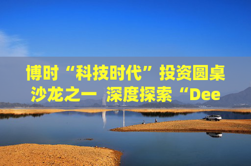 博时“科技时代”投资圆桌沙龙之一  深度探索“Deep Seek与AI投资”机遇