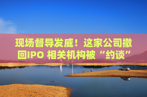 现场督导发威！这家公司撤回IPO 相关机构被“约谈”