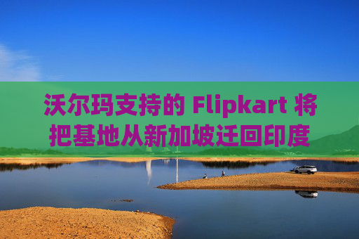 沃尔玛支持的 Flipkart 将把基地从新加坡迁回印度