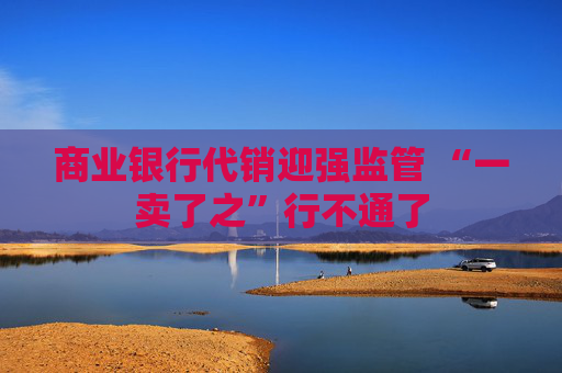 商业银行代销迎强监管 “一卖了之”行不通了  第1张