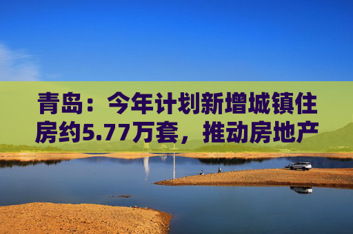 青岛：今年计划新增城镇住房约5.77万套，推动房地产市场回稳