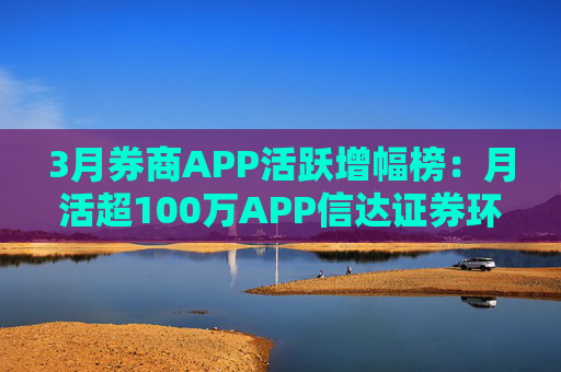 3月券商APP活跃增幅榜：月活超100万APP信达证券环比增幅最高 华西证券最低