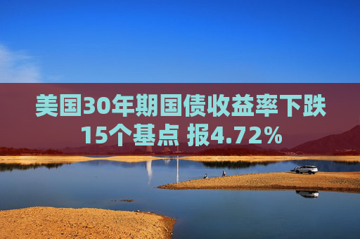 美国30年期国债收益率下跌15个基点 报4.72%