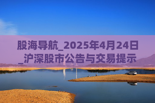 股海导航_2025年4月24日_沪深股市公告与交易提示  第1张 股海导航_2025年4月24日_沪深股市公告与交易提示  第1张