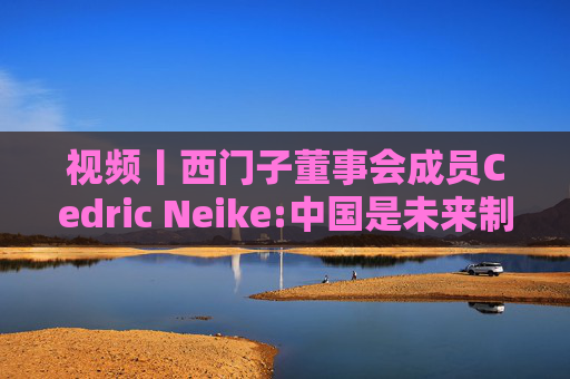 视频丨西门子董事会成员Cedric Neike:中国是未来制造业核心，不适应就会被淘汰