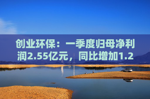 创业环保：一季度归母净利润2.55亿元，同比增加1.26%