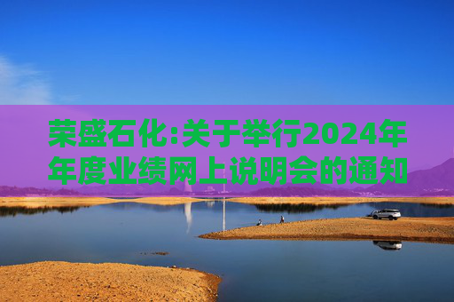 荣盛石化:关于举行2024年年度业绩网上说明会的通知