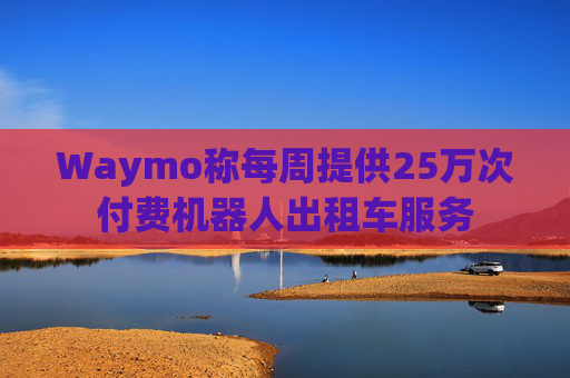 Waymo称每周提供25万次付费机器人出租车服务
