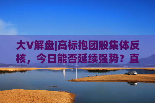 大V解盘|高标抱团股集体反核，今日能否延续强势？直播解读中