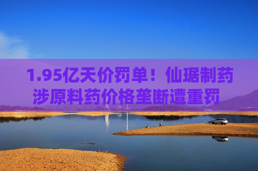 1.95亿天价罚单！仙琚制药涉原料药价格垄断遭重罚 集采寒流下业绩双降