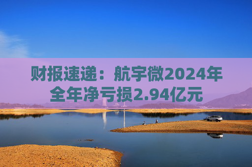 财报速递：航宇微2024年全年净亏损2.94亿元