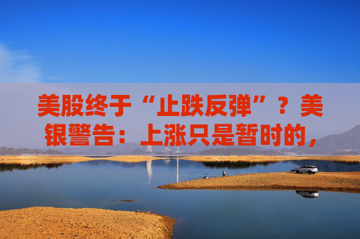 美股终于“止跌反弹”？美银警告：上涨只是暂时的，除非……
