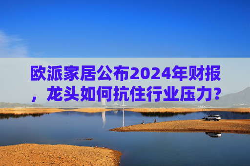 欧派家居公布2024年财报，龙头如何抗住行业压力？要做大家居平台，但“不与装企争利”