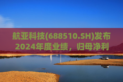 航亚科技(688510.SH)发布2024年度业绩，归母净利润1.27亿元，同比增长40.27%