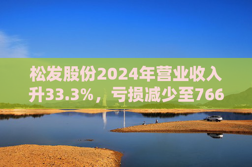 松发股份2024年营业收入升33.3%，亏损减少至7664万元