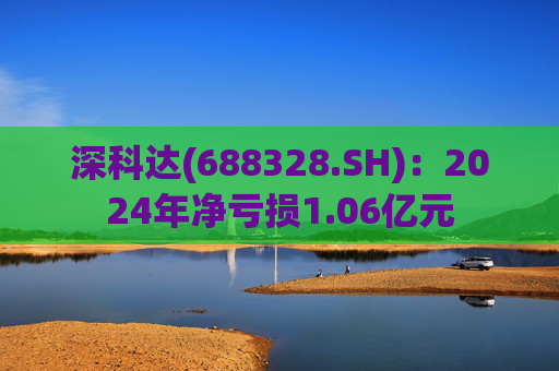 深科达(688328.SH)：2024年净亏损1.06亿元