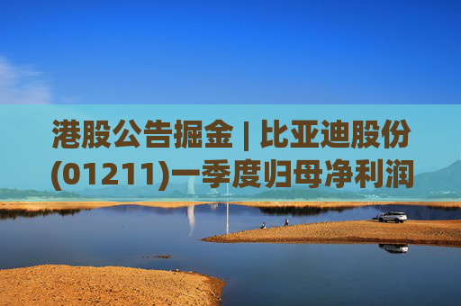 港股公告掘金 | 比亚迪股份(01211)一季度归母净利润91.55亿元 同比增加100.38%