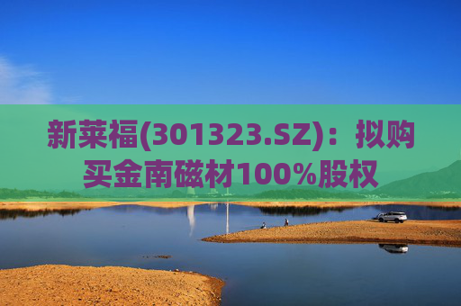 新莱福(301323.SZ):拟购买金南磁材100%股权
