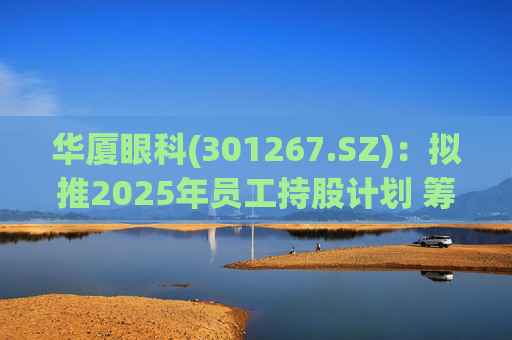 华厦眼科(301267.SZ)：拟推2025年员工持股计划 筹资总额上限为7241.78万元