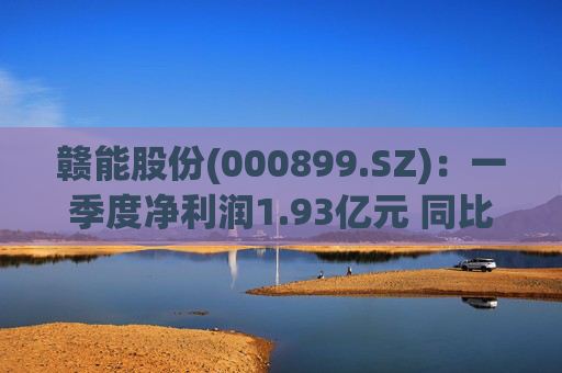 赣能股份(000899.SZ)：一季度净利润1.93亿元 同比下降5.19%