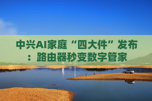 中兴AI家庭“四大件”发布：路由器秒变数字管家