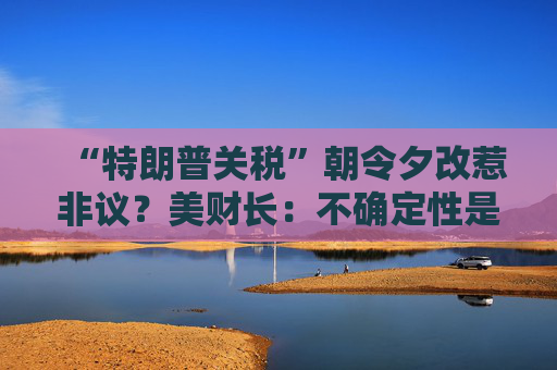 “特朗普关税”朝令夕改惹非议？美财长：不确定性是他的策略！