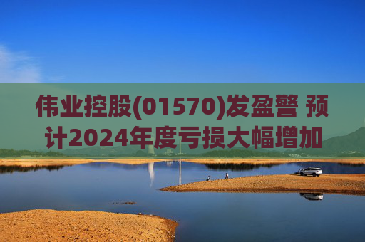 伟业控股(01570)发盈警 预计2024年度亏损大幅增加