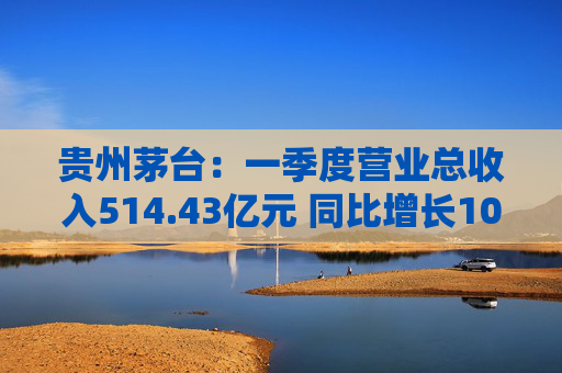 贵州茅台：一季度营业总收入514.43亿元 同比增长10.67%