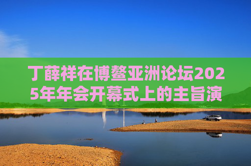 丁薛祥在博鳌亚洲论坛2025年年会开幕式上的主旨演讲（全文）