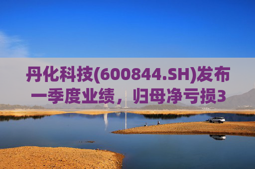 丹化科技(600844.SH)发布一季度业绩，归母净亏损3662.12万元，亏损收窄